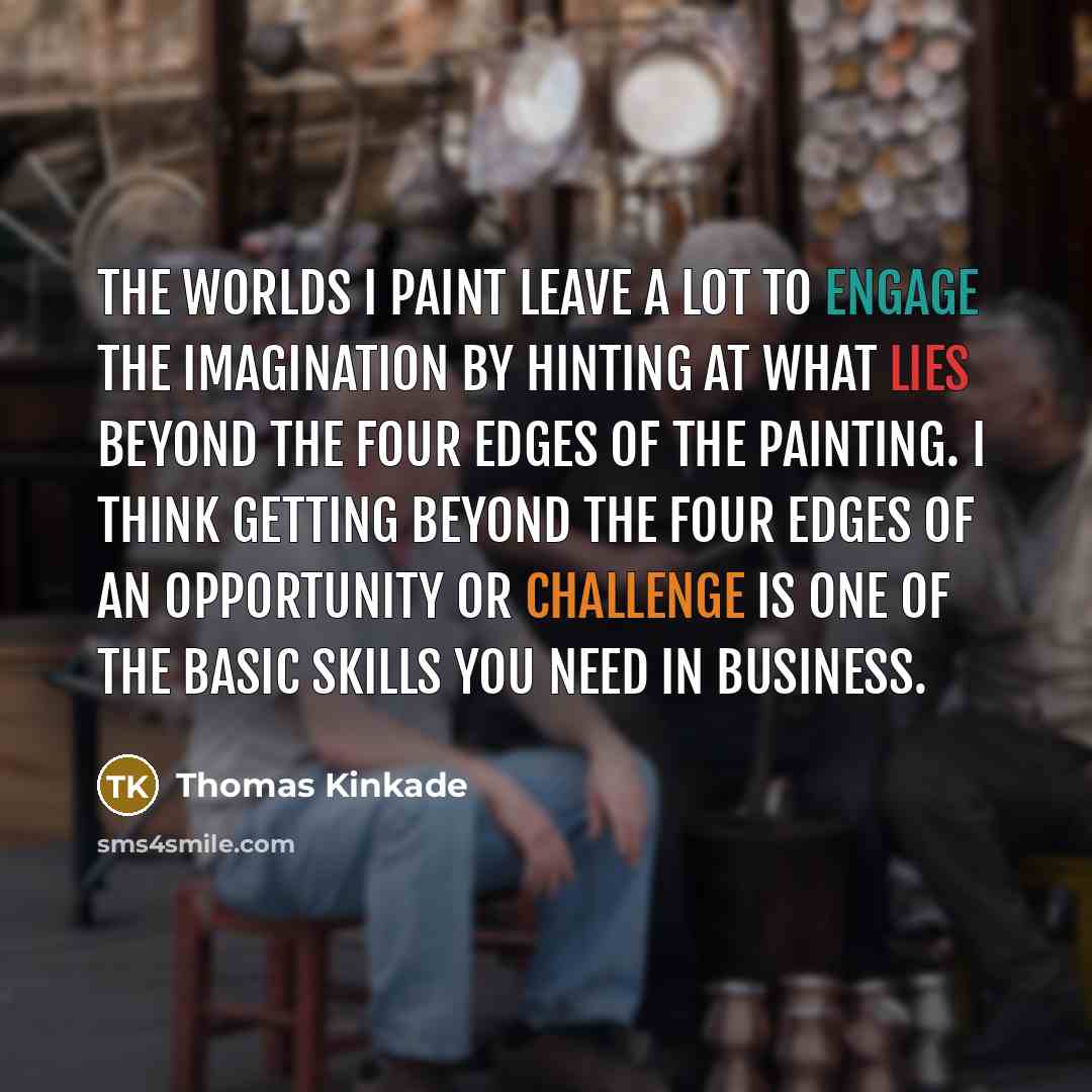“The worlds I paint leave a lot to engage the imagination by hinting at what lies beyond the four edges of the painting. I think getting beyond the four edges of an opportunity or challenge is one of the basic skills you need in business.” quote by Thomas Kinkade