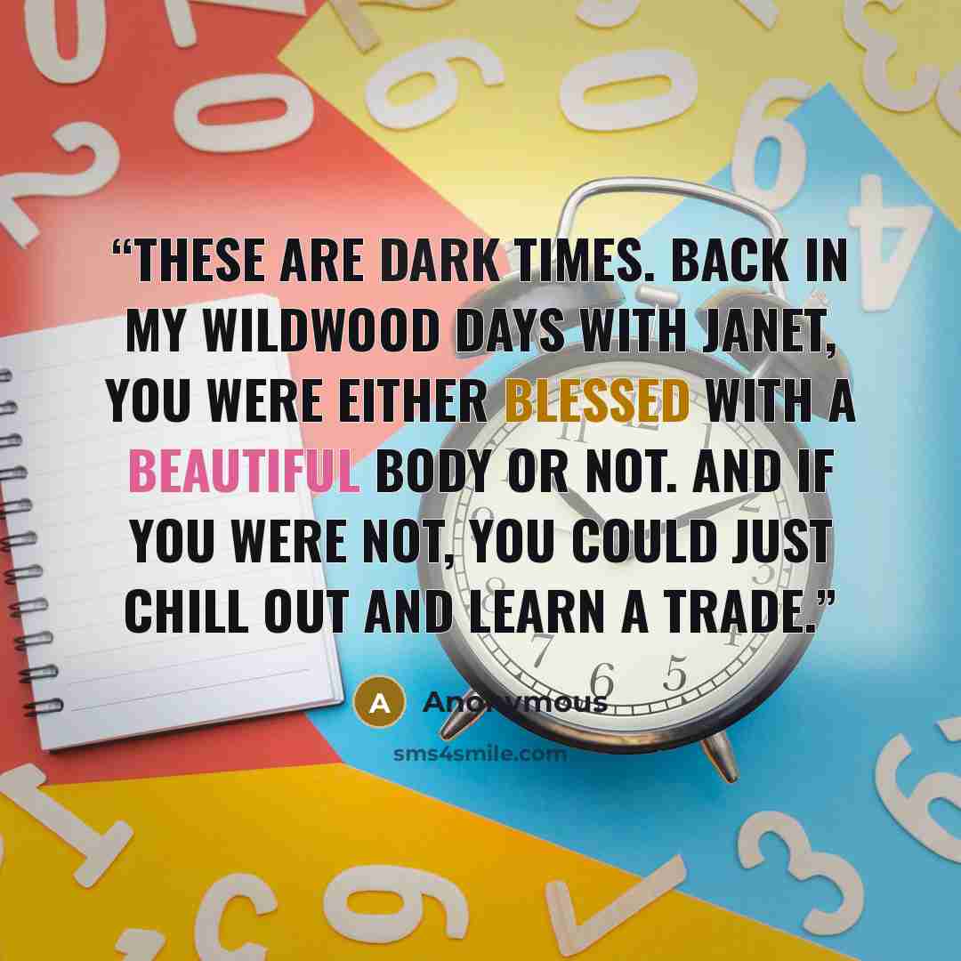 “These are dark times. Back in my Wildwood days with Janet, you were either blessed with a beautiful body or not. And if you were not, you could just chill out and learn a trade.” quote by Anonymous
