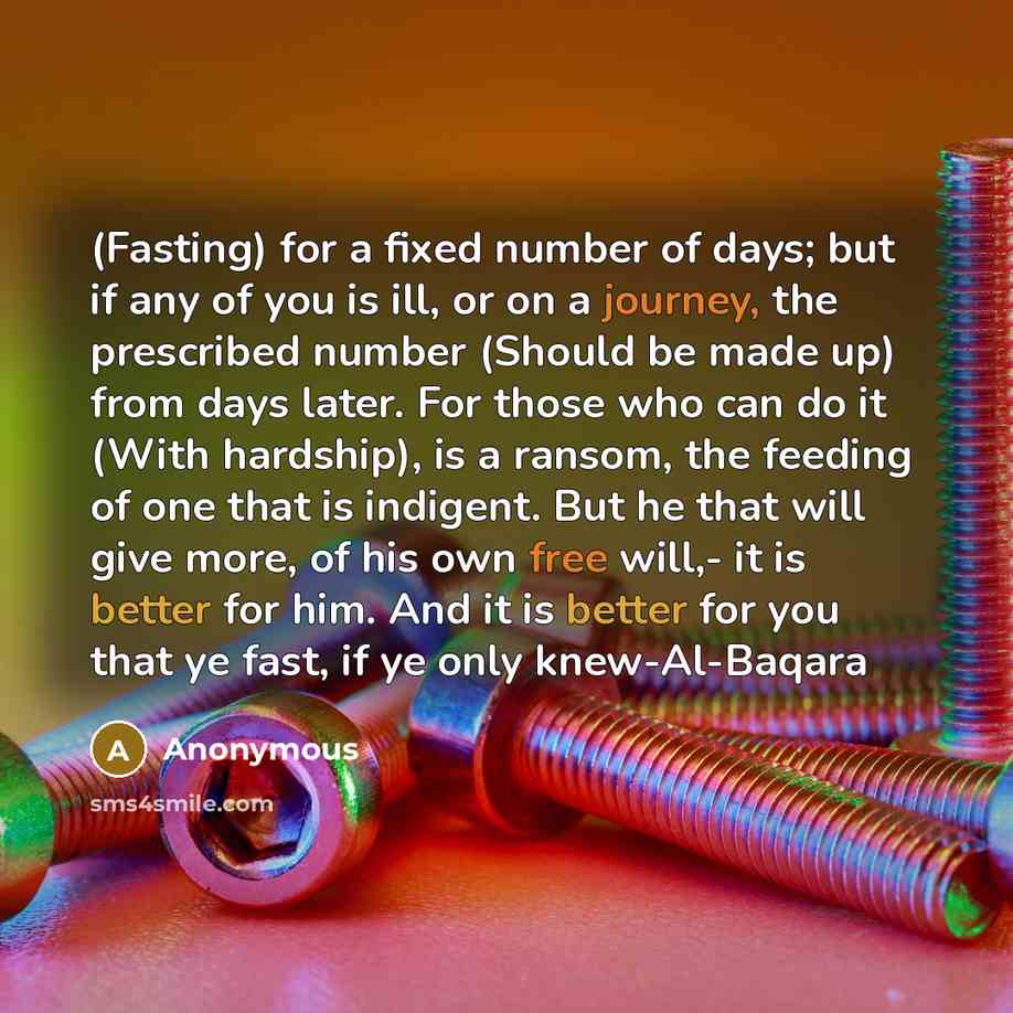 “(Fasting) for a fixed number of days; but if any of you is ill, or on a journey, the prescribed number (Should be made up) from days later. For those who can do it (With hardship), is a ransom, the feeding of one that is indigent. But he that will give more, of his own free will,- it is better for…” quote by Anonymous