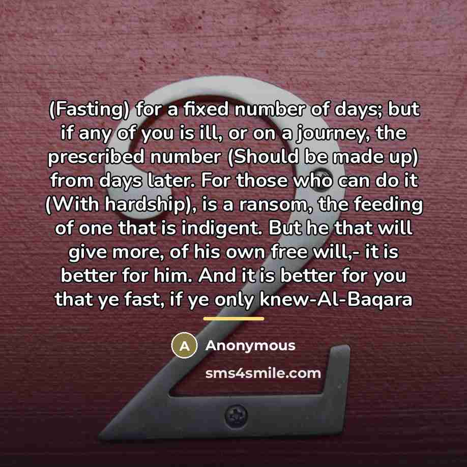 “(Fasting) for a fixed number of days; but if any of you is ill, or on a journey, the prescribed number (Should be made up) from days later. For those who can do it (With hardship), is a ransom, the feeding of one that is indigent. But he that will give more, of his own free will,- it is better for…” quote by Anonymous