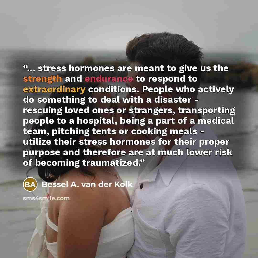 “... stress hormones are meant to give us the strength and endurance to respond to extraordinary conditions. People who actively do something to deal with a disaster - rescuing loved ones or strangers, transporting people to a hospital, being a part of a medical team, pitching tents or cooking…” quote by Bessel A. van der Kolk
