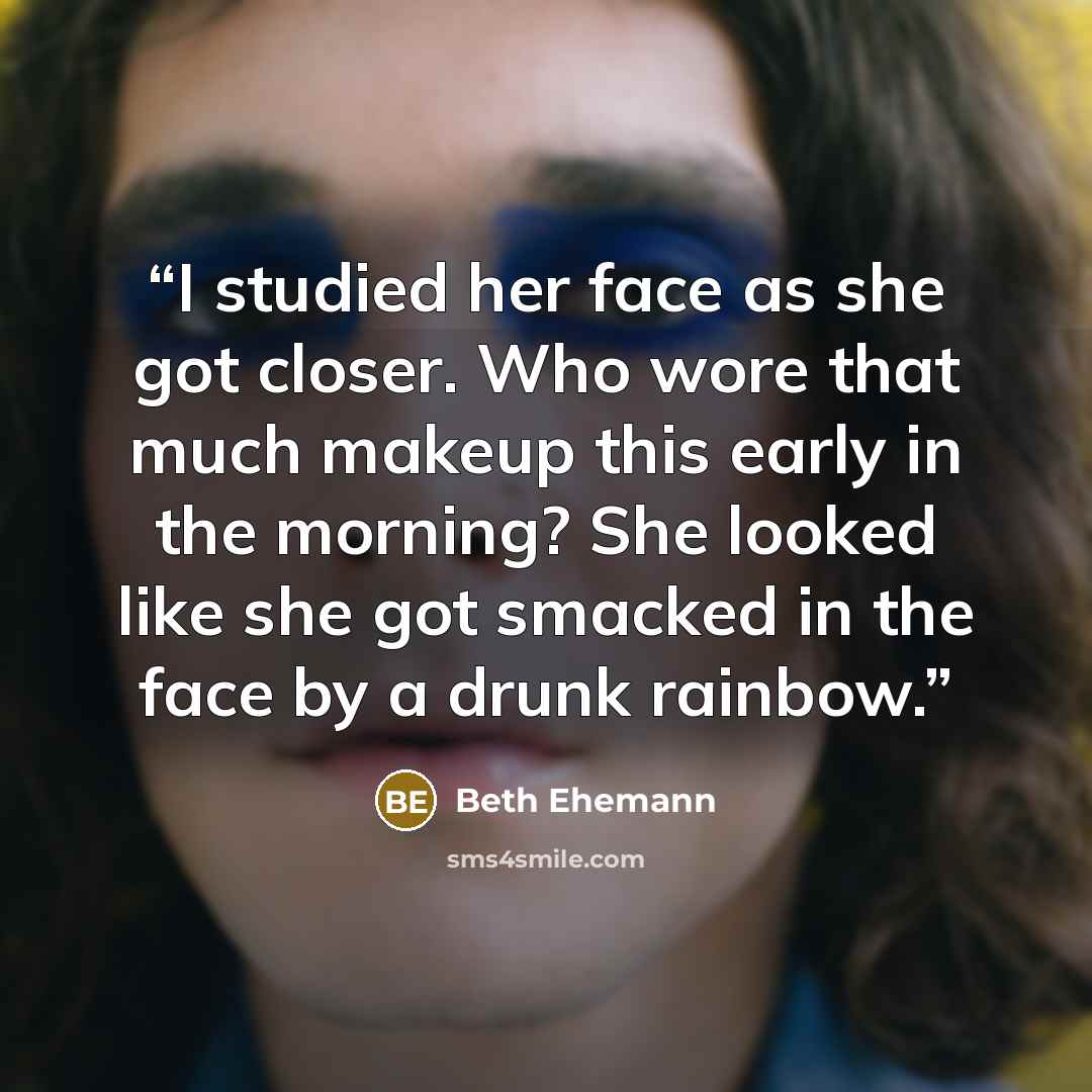“I studied her face as she got closer. Who wore that much makeup this early in the morning? She looked like she got smacked in the face by a drunk rainbow.” quote by Beth Ehemann