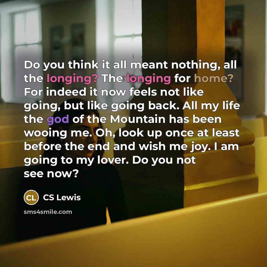 “Do you think it all meant nothing, all the longing? The longing for home? For indeed it now feels not like going, but like going back. All my life the god of the Mountain has been wooing me. Oh, look up once at least before the end and wish me joy. I am going to my lover. Do you not see now?” quote by CS Lewis