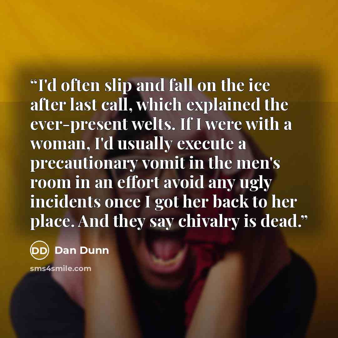 “I'd often slip and fall on the ice after last call, which explained the ever-present welts. If I were with a woman, I'd usually execute a precautionary vomit in the men's room in an effort avoid any ugly incidents once I got her back to her place. And they say chivalry is dead.” quote by Dan Dunn