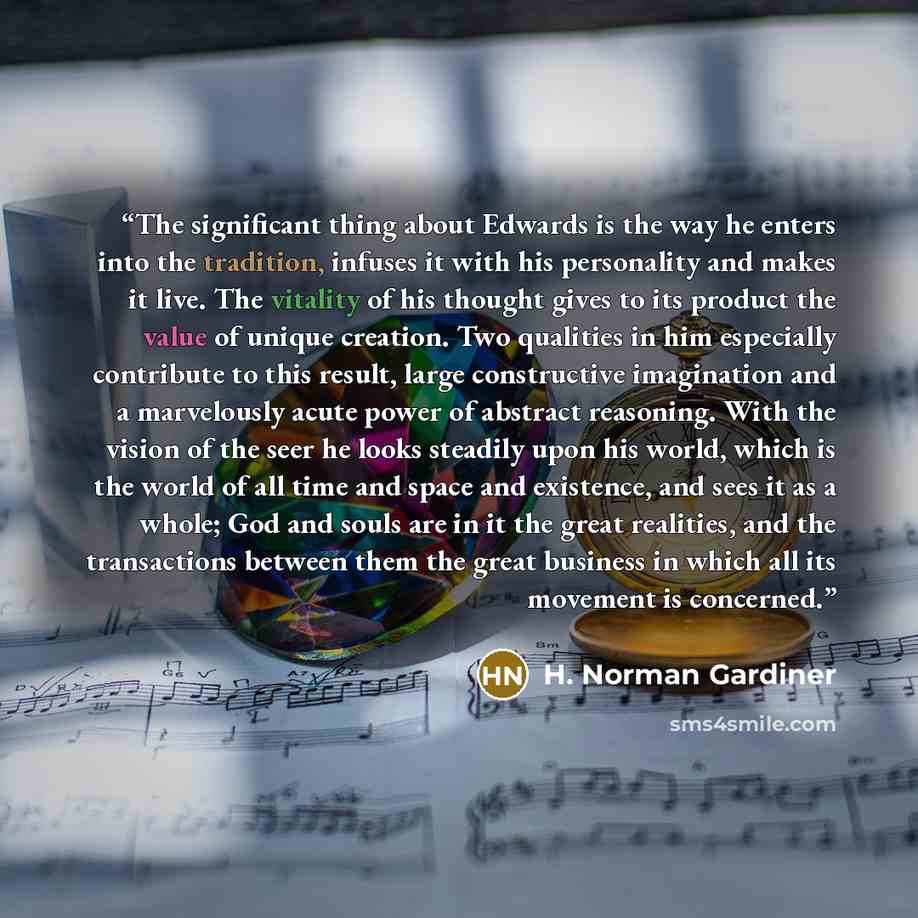 “The significant thing about Edwards is the way he enters into the tradition, infuses it with his personality and makes it live. The vitality of his thought gives to its product the value of unique creation. Two qualities in him especially contribute to this result, large constructive imagination…” quote by H. Norman Gardiner