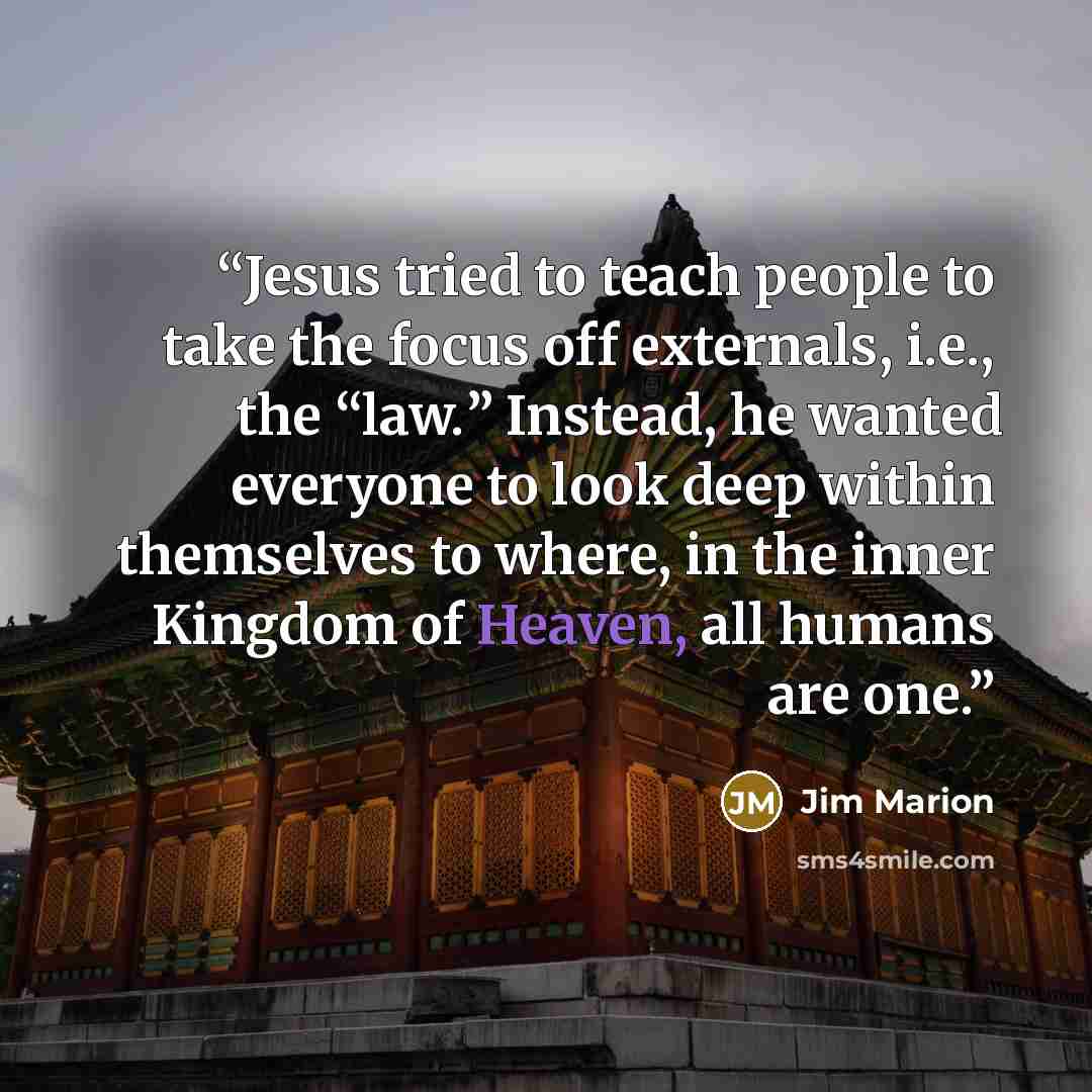 “Jesus tried to teach people to take the focus off externals, i.e., the “law.” Instead, he wanted everyone to look deep within themselves to where, in the inner Kingdom of Heaven, all humans are one.” quote by Jim Marion