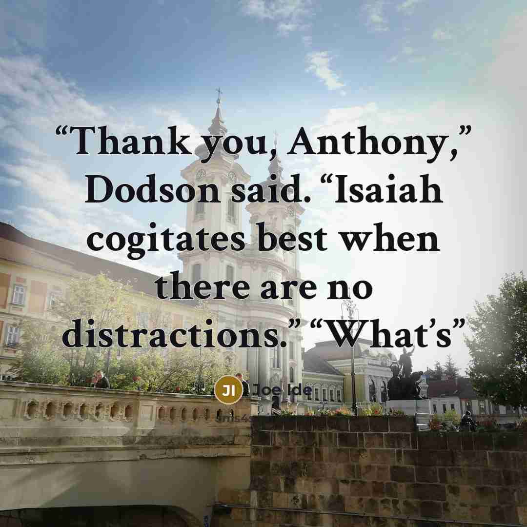 “Thank you, Anthony,” Dodson said. “Isaiah cogitates best when there are no distractions.” “What’s” quote by Joe Ide