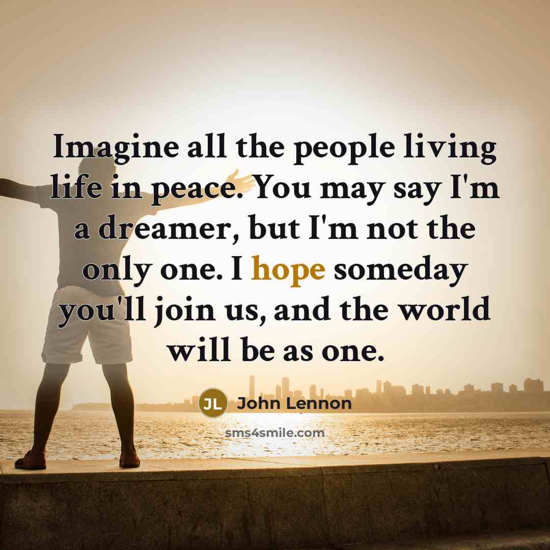 “Imagine all the people living life in peace. You may say I'm a dreamer, but I'm not the only one. I hope someday you'll join us, and the world will be as one.” quote by John Lennon