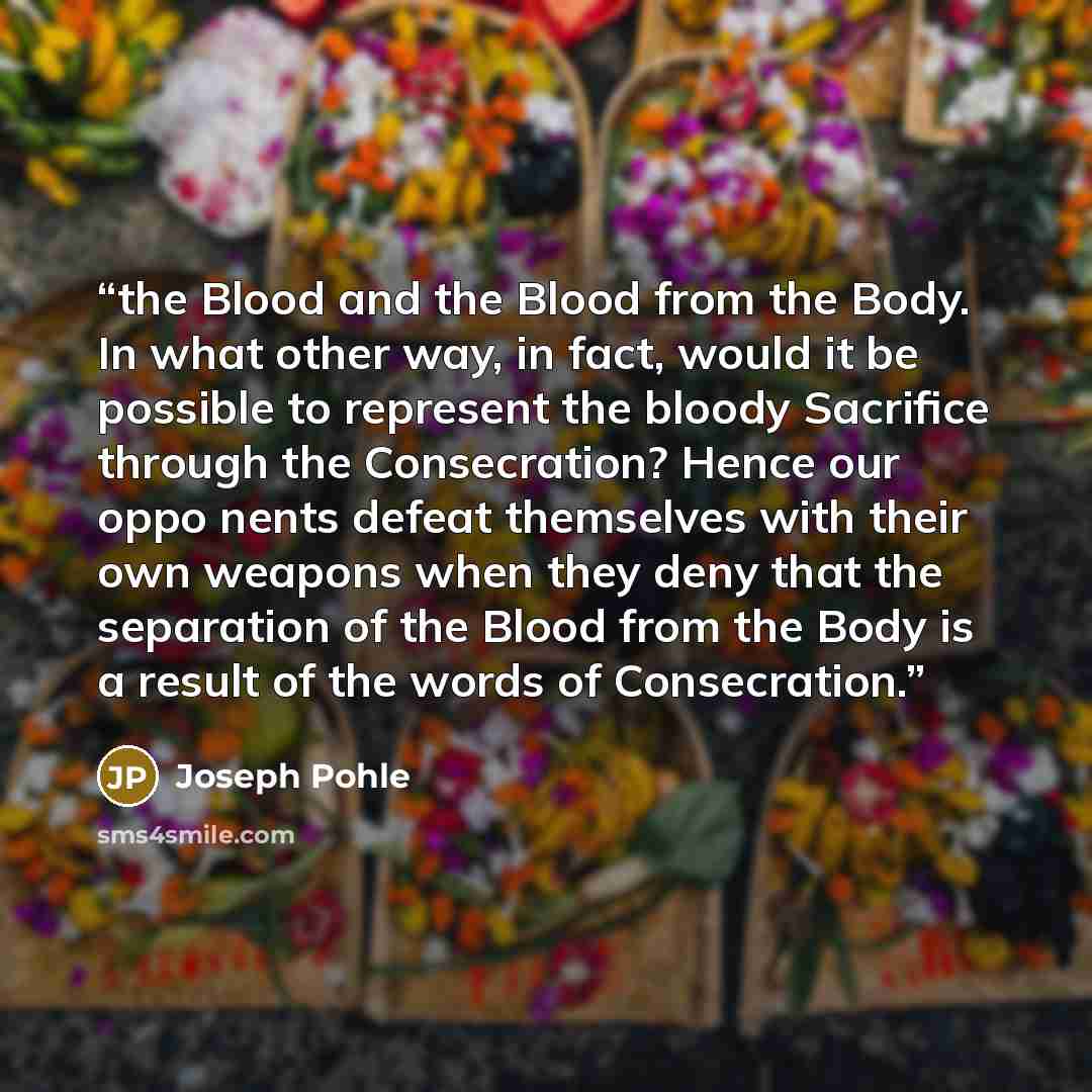 “the Blood and the Blood from the Body. In what other way, in fact, would it be possible to represent the bloody Sacrifice through the Consecration? Hence our oppo nents defeat themselves with their own weapons when they deny that the separation of the Blood from the Body is a result of the words…” quote by Joseph Pohle