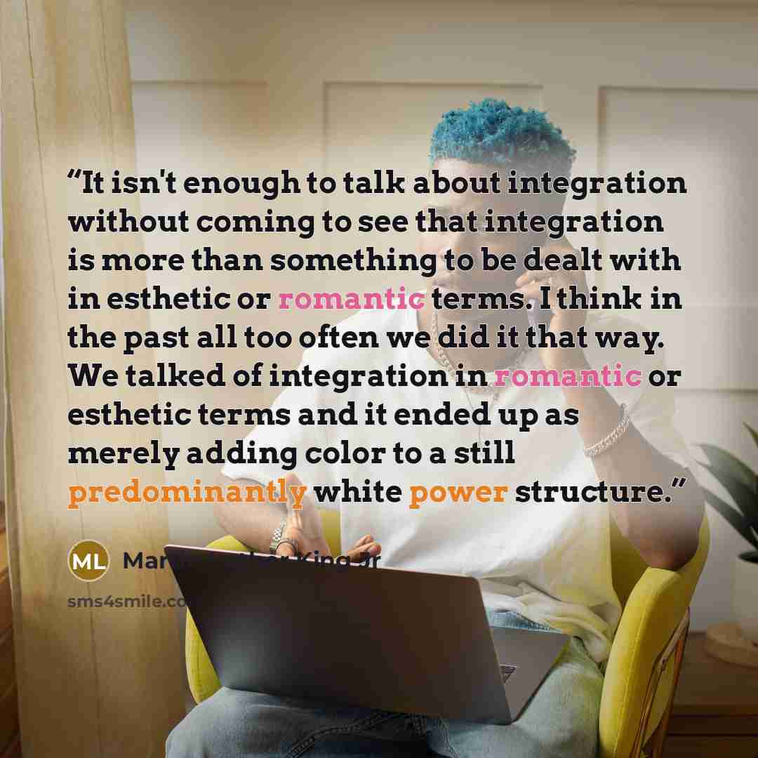 “It isn't enough to talk about integration without coming to see that integration is more than something to be dealt with in esthetic or romantic terms. I think in the past all too often we did it that way. We talked of integration in romantic or esthetic terms and it ended up as merely adding…” quote by Martin Luther King Jr