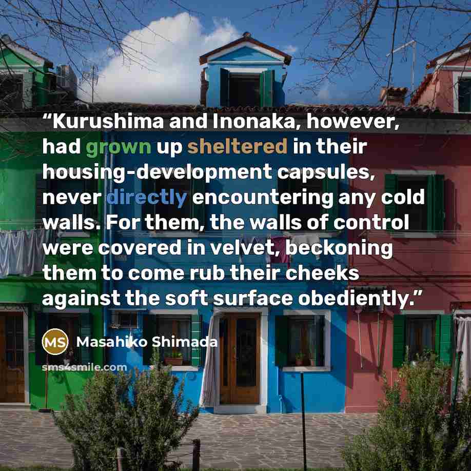 “Kurushima and Inonaka, however, had grown up sheltered in their housing-development capsules, never directly encountering any cold walls. For them, the walls of control were covered in velvet, beckoning them to come rub their cheeks against the soft surface obediently.” quote by Masahiko Shimada