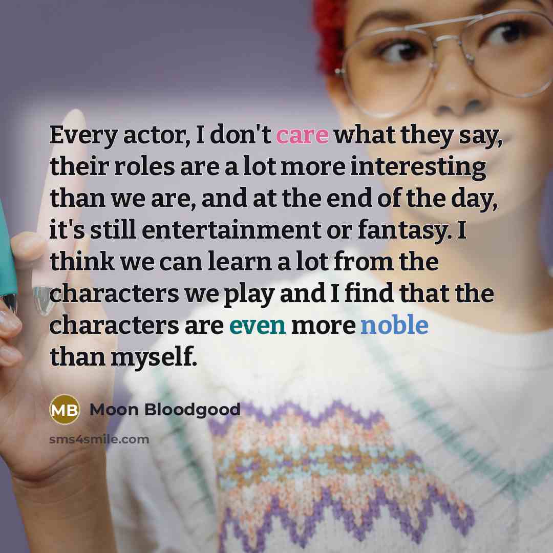 “Every actor, I don't care what they say, their roles are a lot more interesting than we are, and at the end of the day, it's still entertainment or fantasy. I think we can learn a lot from the characters we play and I find that the characters are even more noble than myself.” quote by Moon Bloodgood