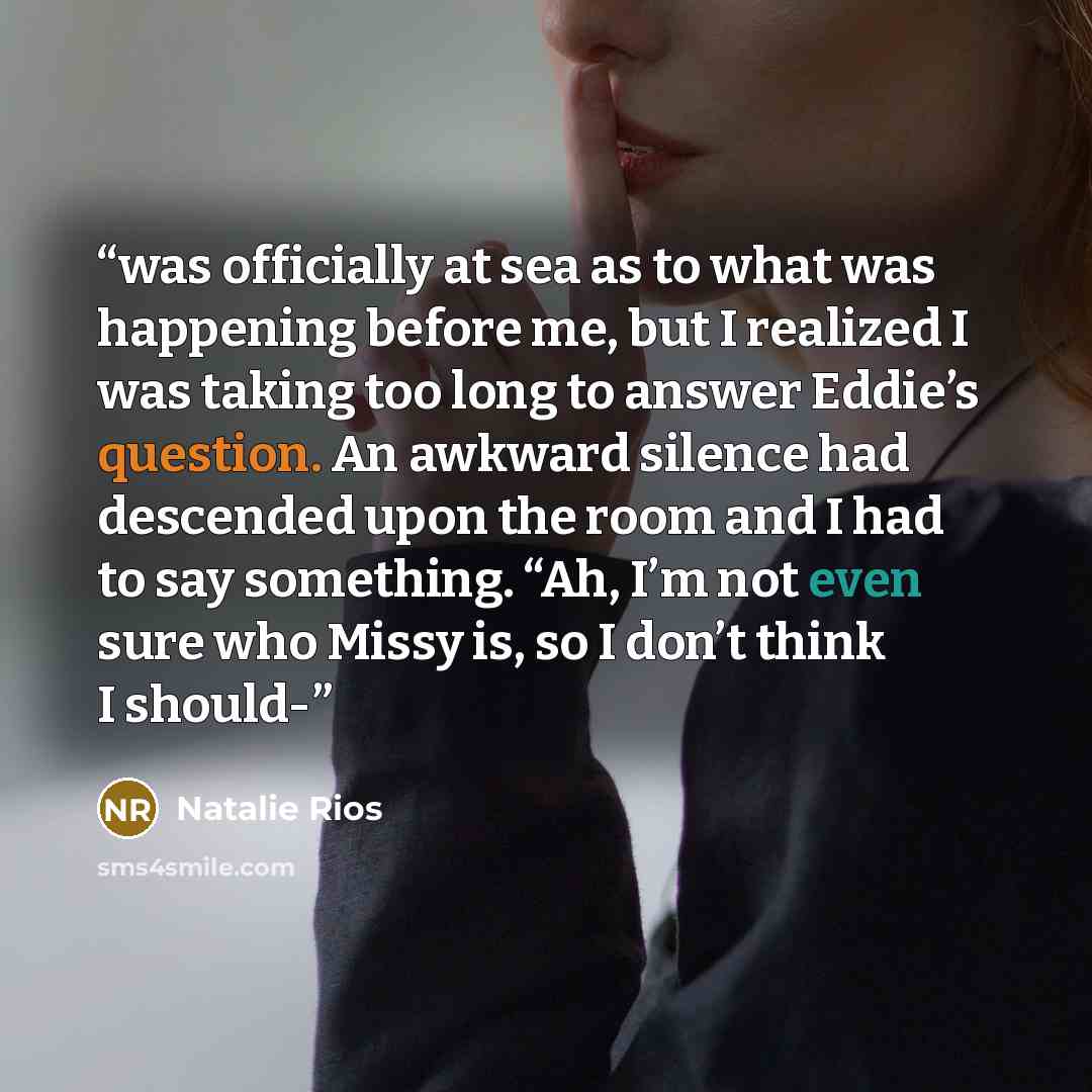 “was officially at sea as to what was happening before me, but I realized I was taking too long to answer Eddie’s question. An awkward silence had descended upon the room and I had to say something. “Ah, I’m not even sure who Missy is, so I don’t think I should-” quote by Natalie Rios
