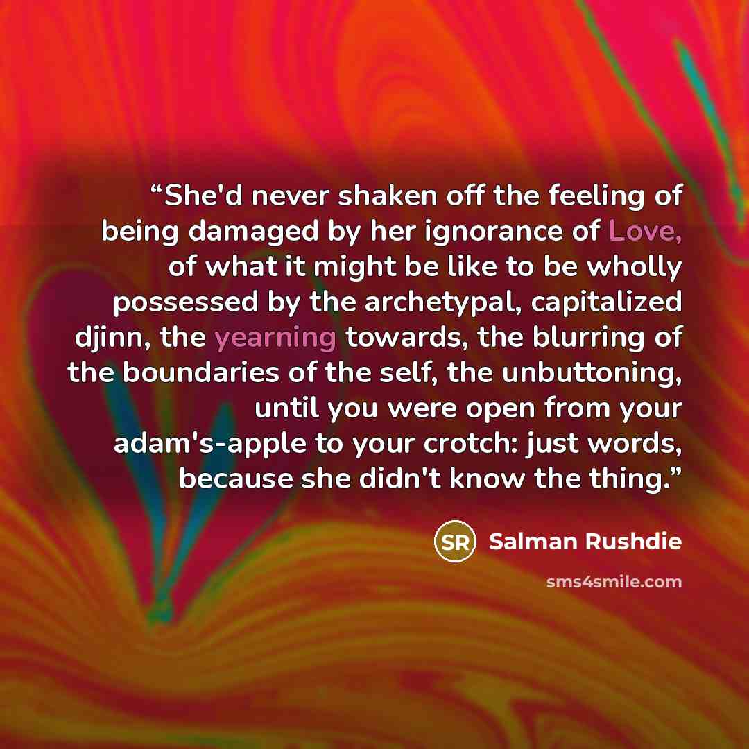 “She'd never shaken off the feeling of being damaged by her ignorance of Love, of what it might be like to be wholly possessed by the archetypal, capitalized djinn, the yearning towards, the blurring of the boundaries of the self, the unbuttoning, until you were open from your adam's-apple to your…” quote by Salman Rushdie