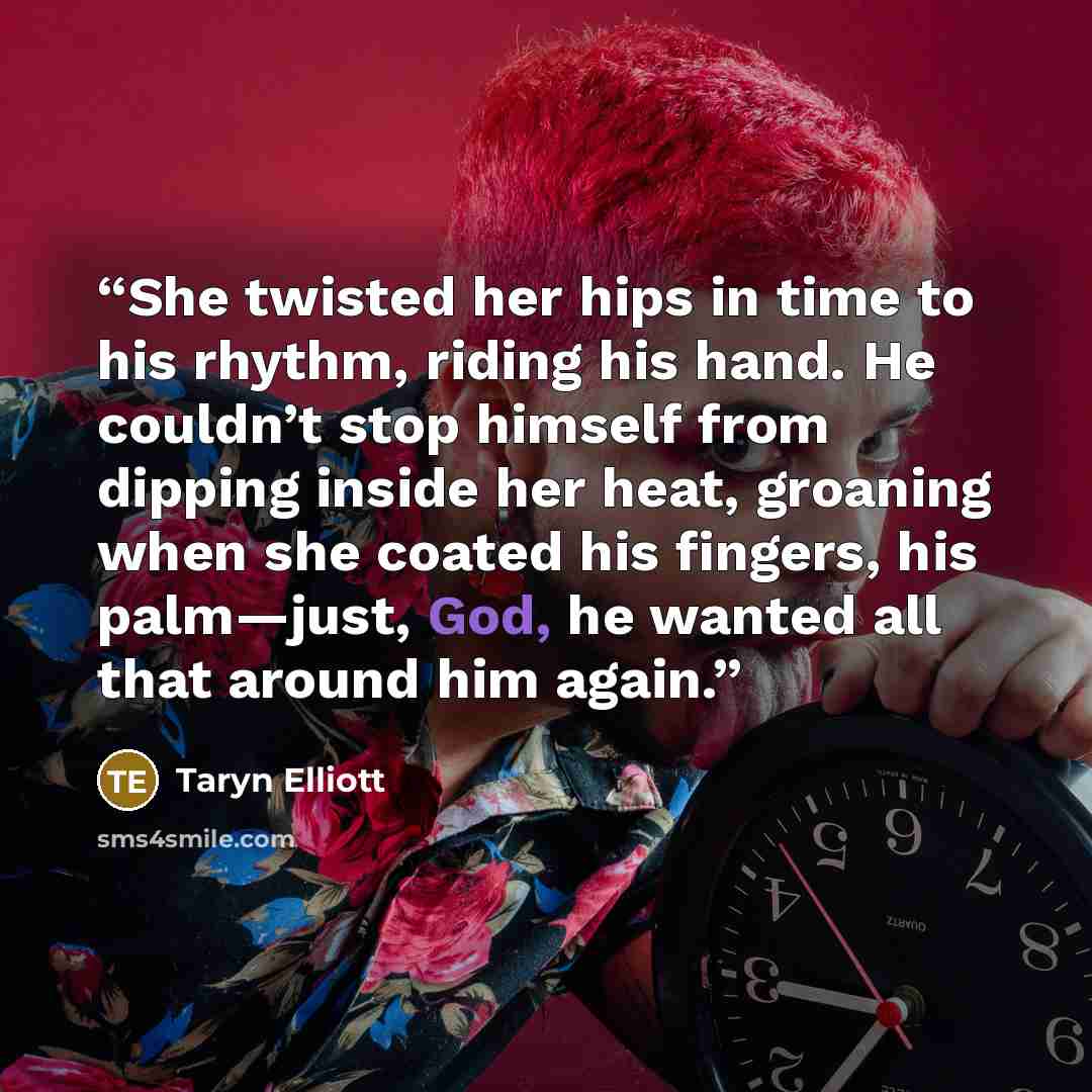 “She twisted her hips in time to his rhythm, riding his hand. He couldn’t stop himself from dipping inside her heat, groaning when she coated his fingers, his palm—just, God, he wanted all that around him again.” quote by Taryn Elliott