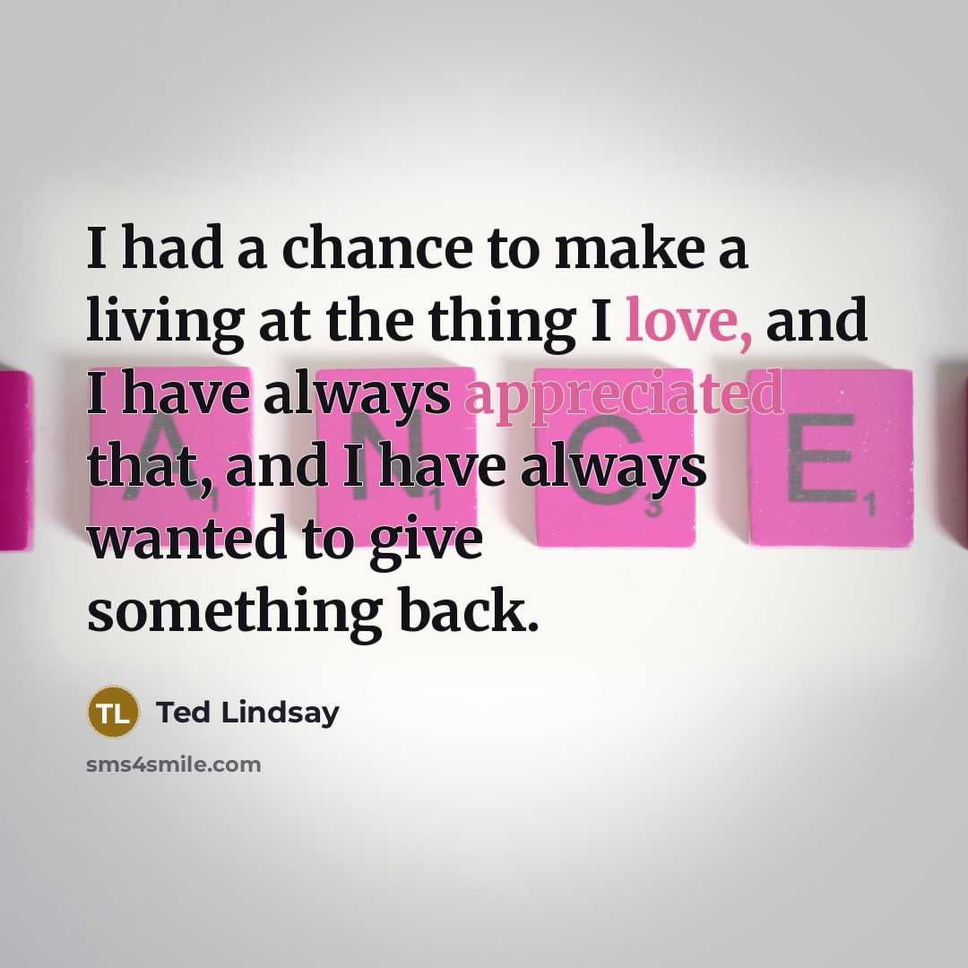 “I had a chance to make a living at the thing I love, and I have always appreciated that, and I have always wanted to give something back.” quote by Ted Lindsay