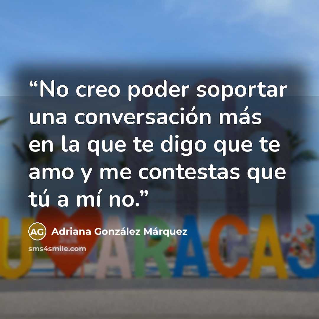 “No creo poder soportar una conversación más en la que te digo que te amo y me contestas que tú a mí no.” quote by Adriana González Márquez