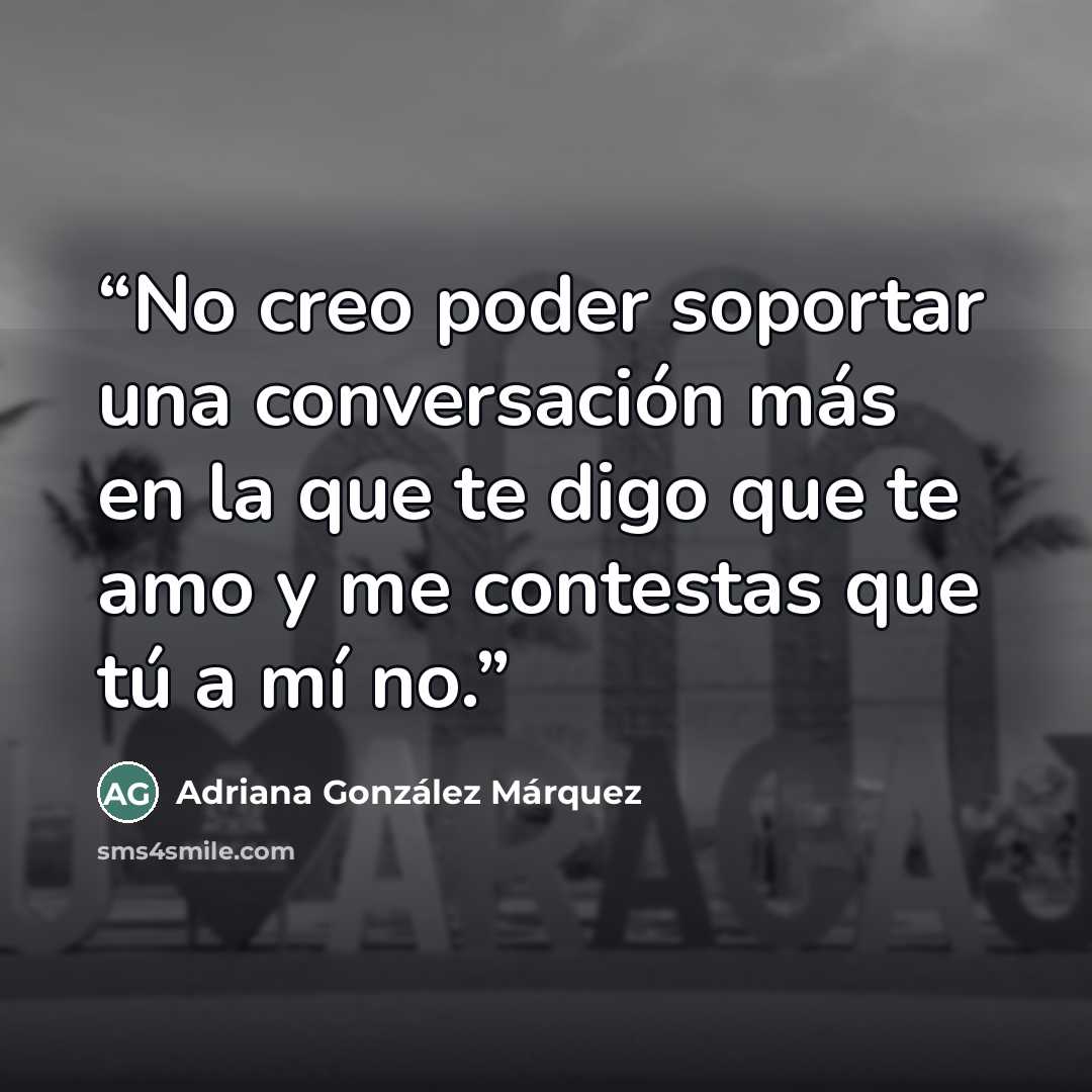“No creo poder soportar una conversación más en la que te digo que te amo y me contestas que tú a mí no.” quote by Adriana González Márquez