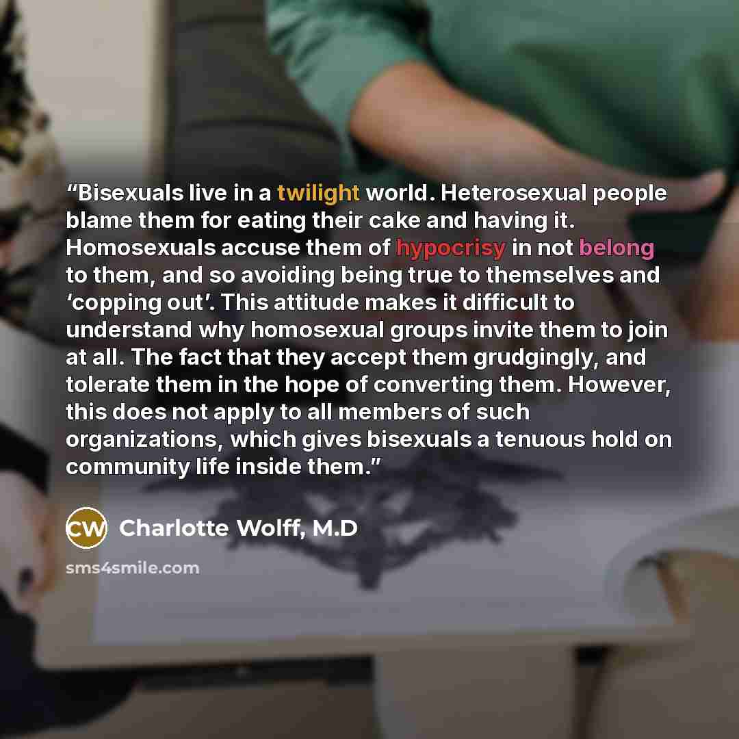 “Bisexuals live in a twilight world. Heterosexual people blame them for eating their cake and having it. Homosexuals accuse them of hypocrisy in not belong to them, and so avoiding being true to themselves and ‘copping out’. This attitude makes it difficult to understand why homosexual groups…” quote by Charlotte Wolff, M.D