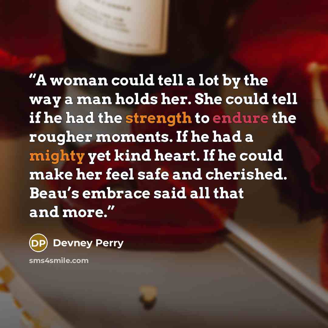 “A woman could tell a lot by the way a man holds her. She could tell if he had the strength to endure the rougher moments. If he had a mighty yet kind heart. If he could make her feel safe and cherished. Beau’s embrace said all that and more.” quote by Devney Perry