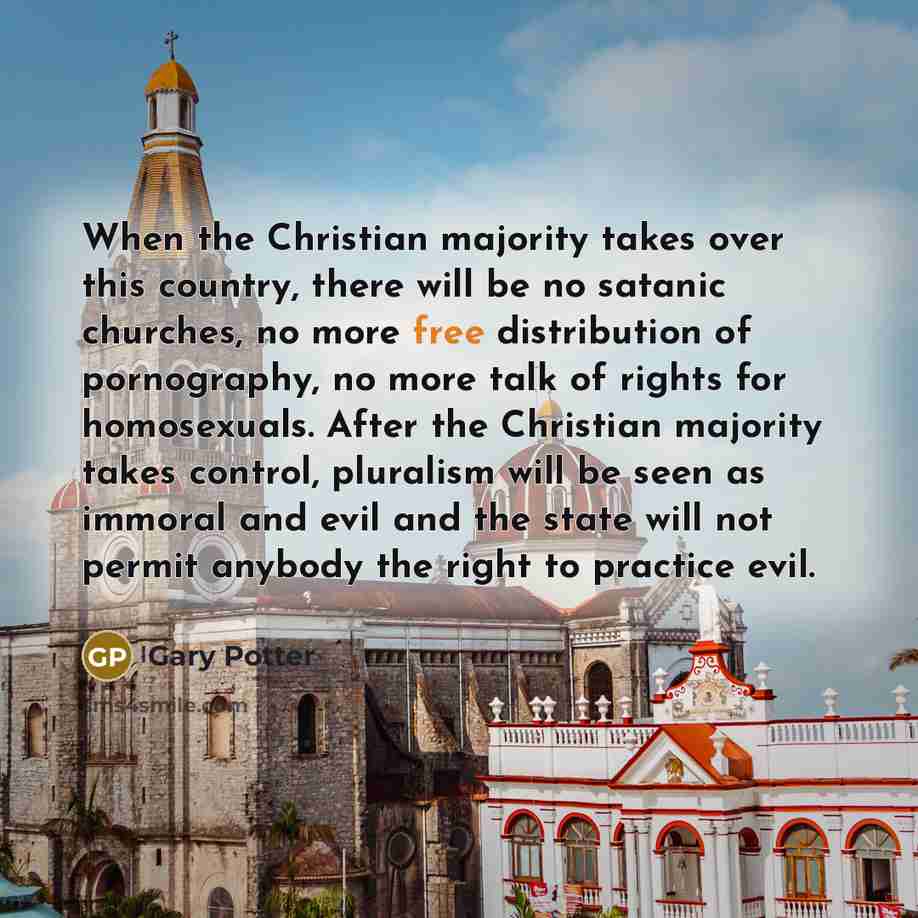 “When the Christian majority takes over this country, there will be no satanic churches, no more free distribution of pornography, no more talk of rights for homosexuals. After the Christian majority takes control, pluralism will be seen as immoral and evil and the state will not permit anybody the…” quote by Gary Potter