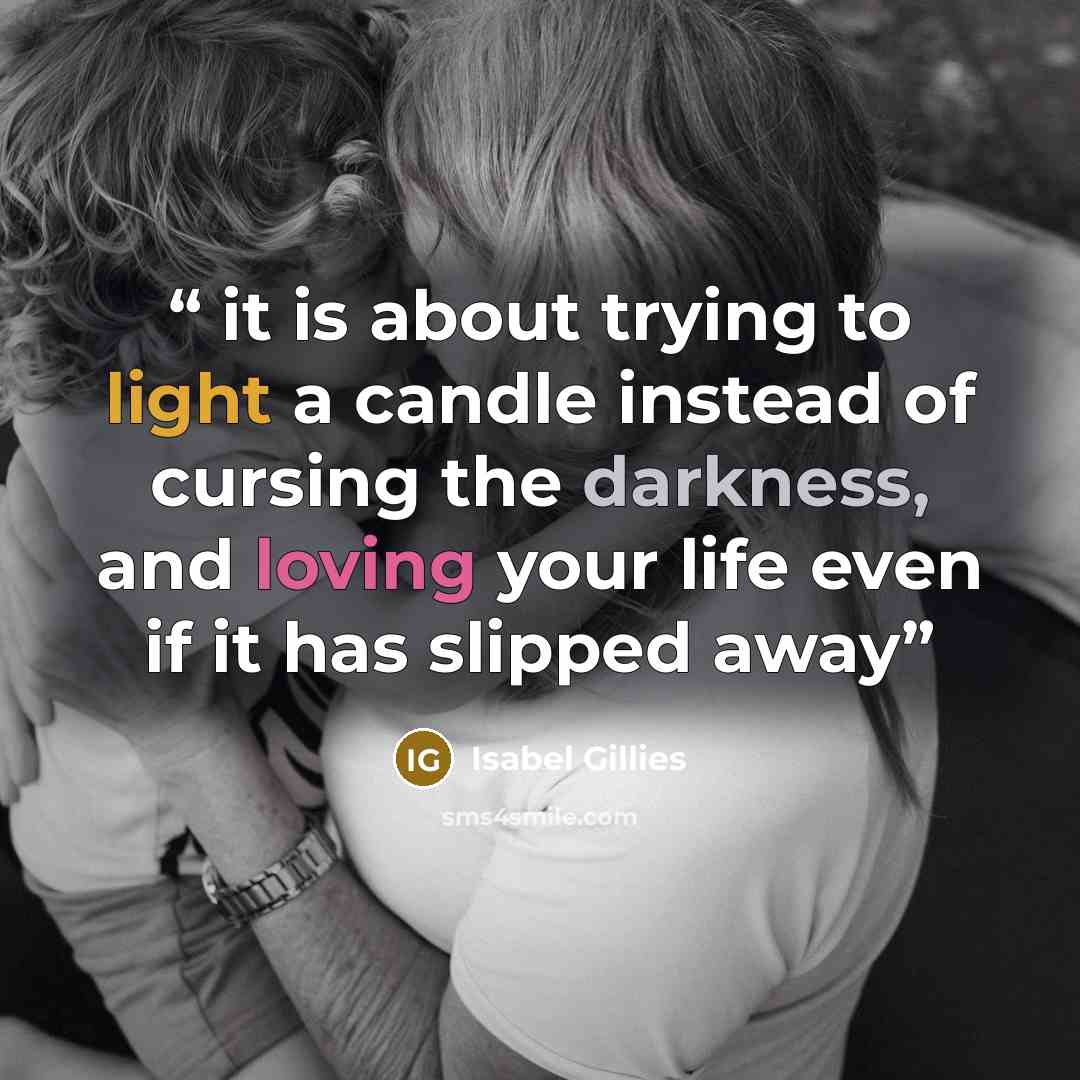 “it is about trying to light a candle instead of cursing the darkness, and loving your life even if it has slipped away” quote by Isabel Gillies