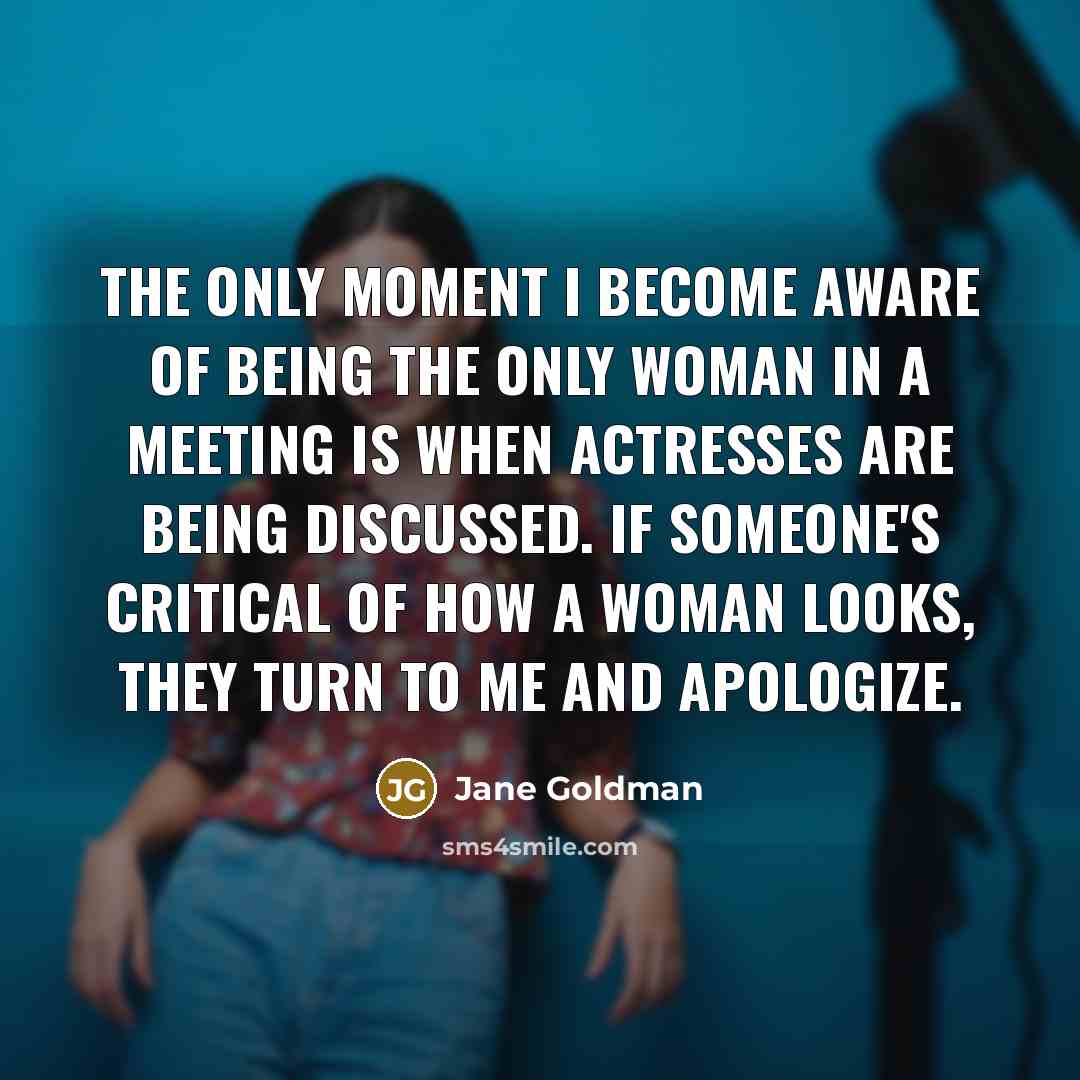 “The only moment I become aware of being the only woman in a meeting is when actresses are being discussed. If someone's critical of how a woman looks, they turn to me and apologize.” quote by Jane Goldman