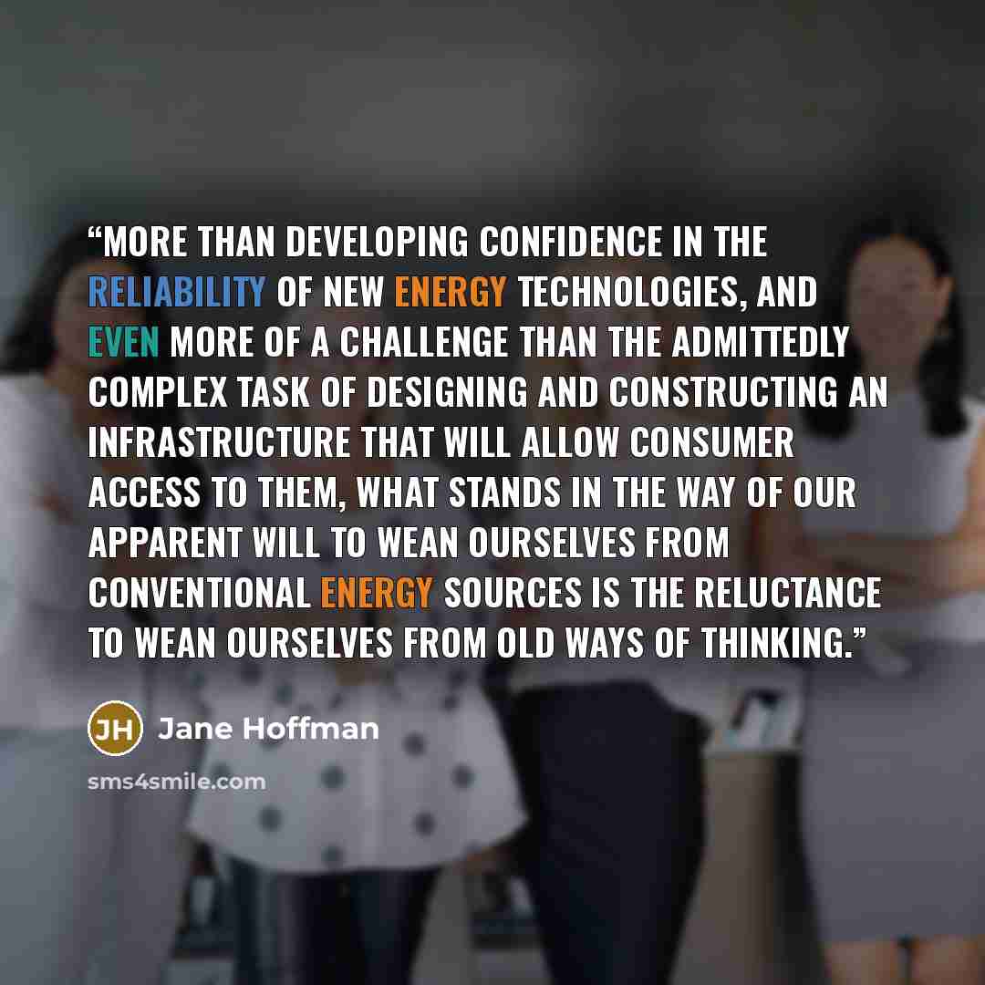 “More than developing confidence in the reliability of new energy technologies, and even more of a challenge than the admittedly complex task of designing and constructing an infrastructure that will allow consumer access to them, what stands in the way of our apparent will to wean ourselves from…” quote by Jane Hoffman