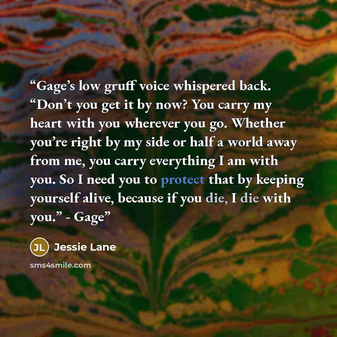 “Gage’s low gruff voice whispered back. “Don’t you get it by now? You carry my heart with you wherever you go. Whether you’re right by my side or half a world away from me, you carry everything I am with you. So I need you to protect that by keeping yourself alive, because if you die, I die with…” quote by Jessie Lane
