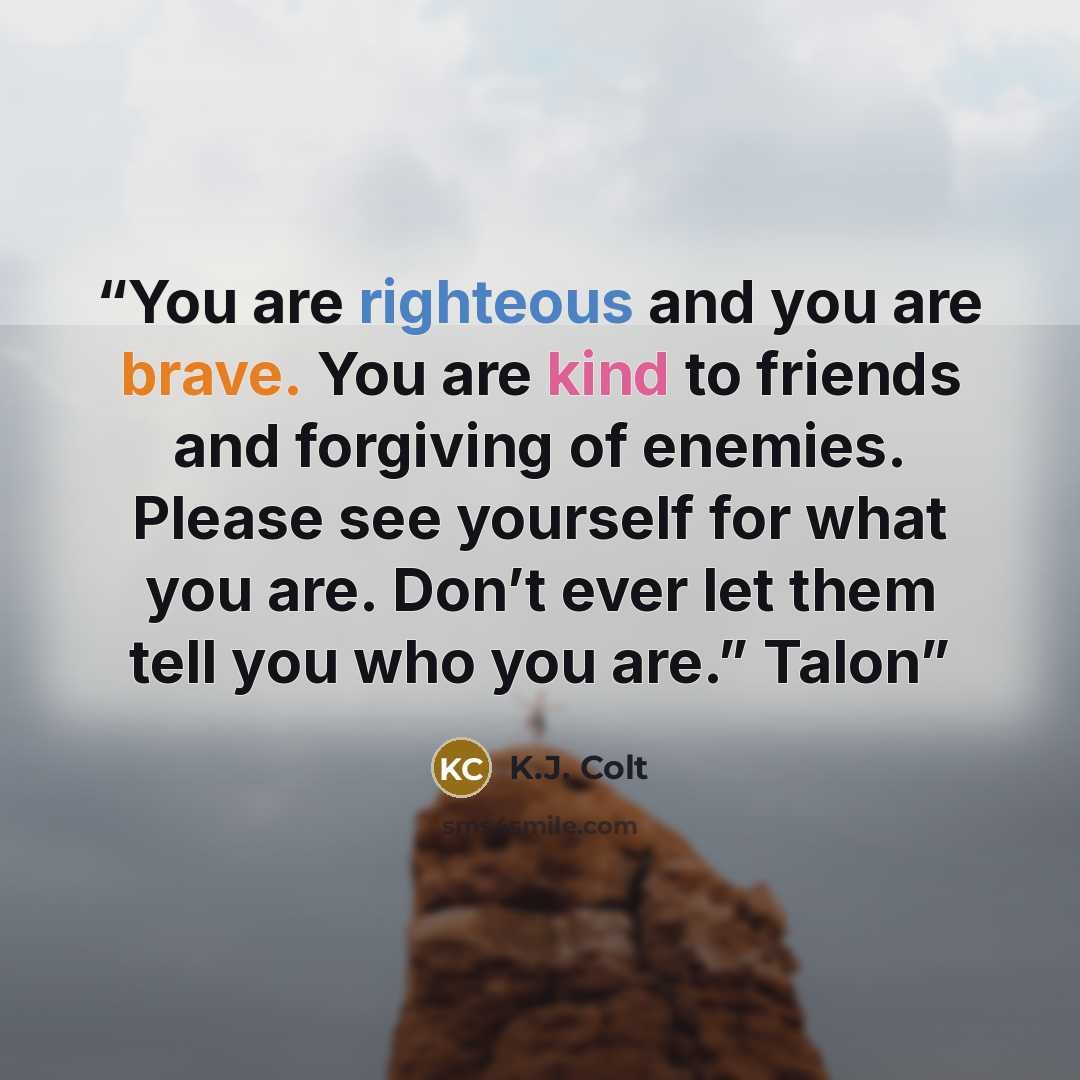 “You are righteous and you are brave. You are kind to friends and forgiving of enemies. Please see yourself for what you are. Don’t ever let them tell you who you are.” Talon” quote by K.J. Colt