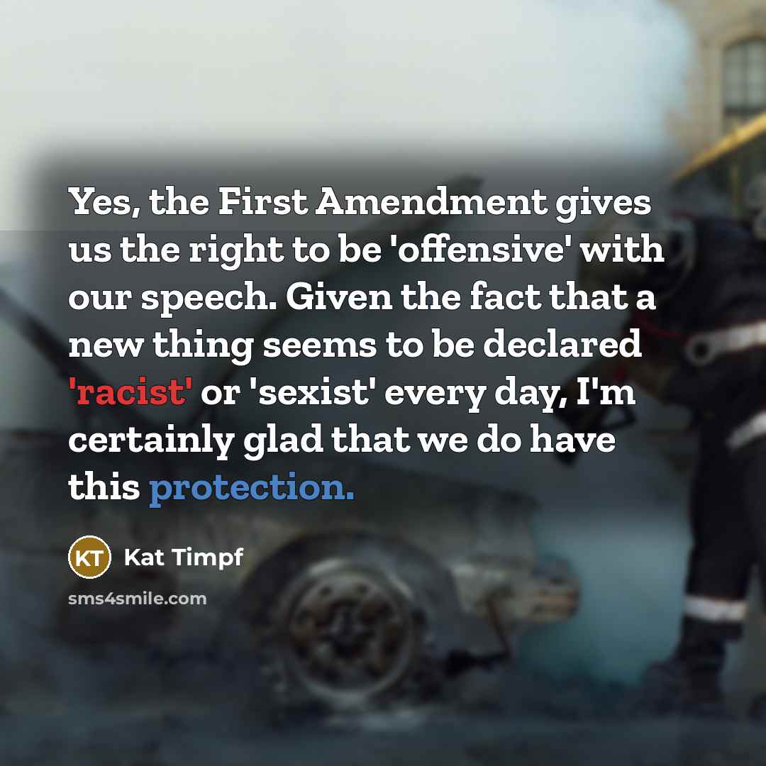 “Yes, the First Amendment gives us the right to be 'offensive' with our speech. Given the fact that a new thing seems to be declared 'racist' or 'sexist' every day, I'm certainly glad that we do have this protection.” quote by Kat Timpf