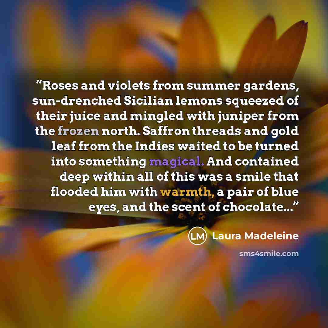 “Roses and violets from summer gardens, sun-drenched Sicilian lemons squeezed of their juice and mingled with juniper from the frozen north. Saffron threads and gold leaf from the Indies waited to be turned into something magical. And contained deep within all of this was a smile that flooded him…” quote by Laura Madeleine