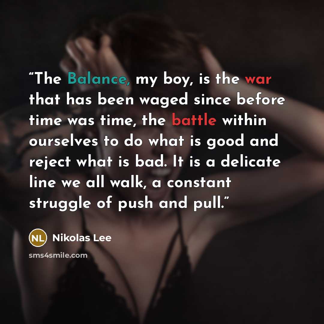 “The Balance, my boy, is the war that has been waged since before time was time, the battle within ourselves to do what is good and reject what is bad. It is a delicate line we all walk, a constant struggle of push and pull.” quote by Nikolas Lee
