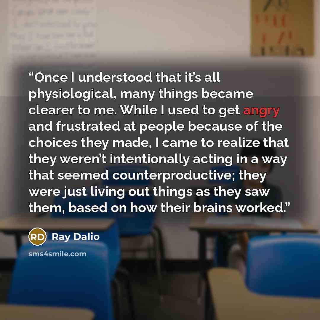 “Once I understood that it’s all physiological, many things became clearer to me. While I used to get angry and frustrated at people because of the choices they made, I came to realize that they weren’t intentionally acting in a way that seemed counterproductive; they were just living out things as…” quote by Ray Dalio