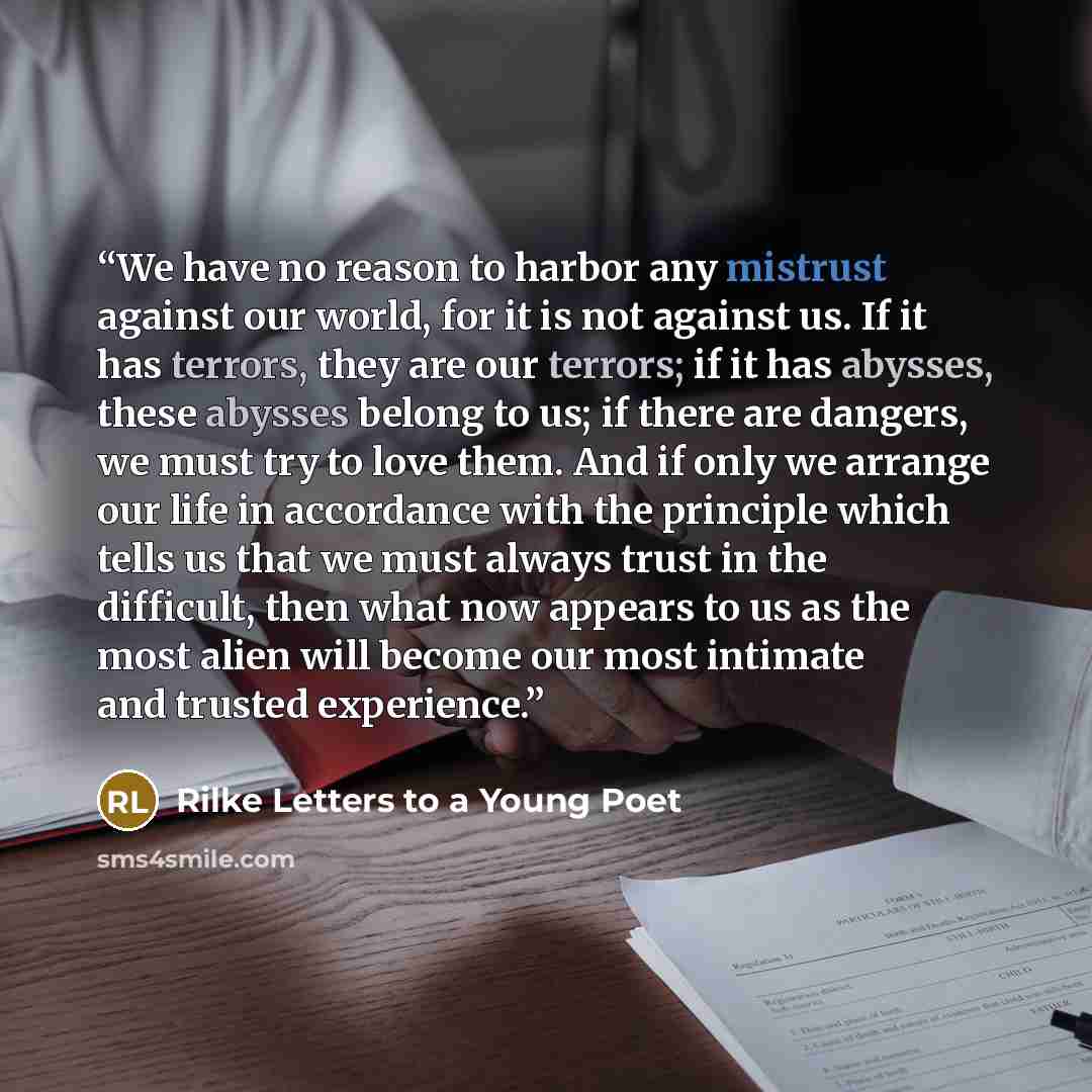 “We have no reason to harbor any mistrust against our world, for it is not against us. If it has terrors, they are our terrors; if it has abysses, these abysses belong to us; if there are dangers, we must try to love them. And if only we arrange our life in accordance with the principle which tells…” quote by Rilke Letters to a Young Poet