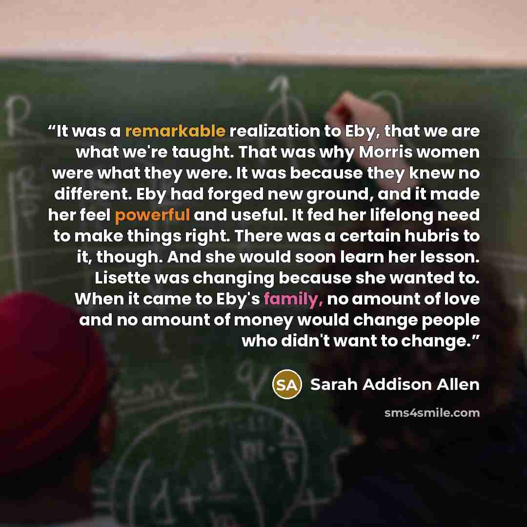 “It was a remarkable realization to Eby, that we are what we're taught. That was why Morris women were what they were. It was because they knew no different. Eby had forged new ground, and it made her feel powerful and useful. It fed her lifelong need to make things right. There was a certain…” quote by Sarah Addison Allen