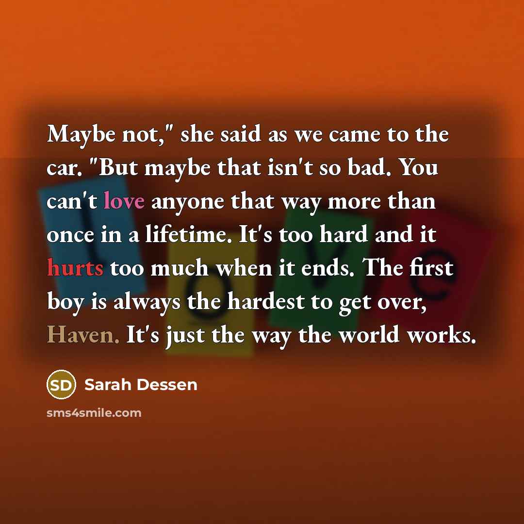 “Maybe not," she said as we came to the car. "But maybe that isn't so bad. You can't love anyone that way more than once in a lifetime. It's too hard and it hurts too much when it ends. The first boy is always the hardest to get over, Haven. It's just the way the world works.” quote by Sarah Dessen