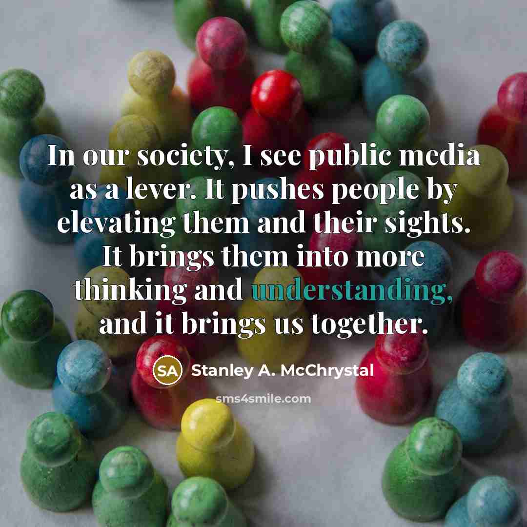 “In our society, I see public media as a lever. It pushes people by elevating them and their sights. It brings them into more thinking and understanding, and it brings us together.” quote by Stanley A. McChrystal