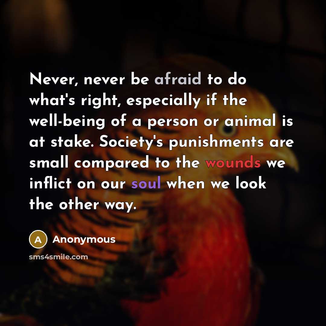 “Never, never be afraid to do what's right, especially if the well-being of a person or animal is at stake. Society's punishments are small compared to the wounds we inflict on our soul when we look the other way.” quote by Anonymous