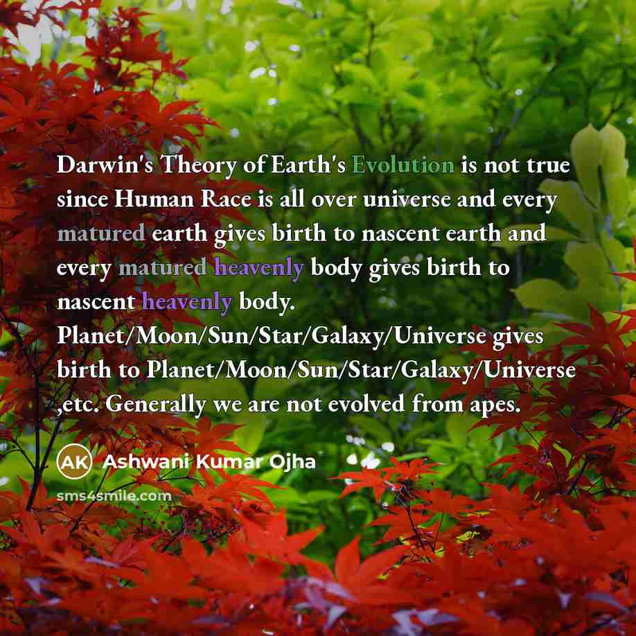 “Darwin's Theory of Earth's Evolution is not true since Human Race is all over universe and every matured earth gives birth to nascent earth and every matured heavenly body gives birth to nascent heavenly body. Planet/Moon/Sun/Star/Galaxy/Universe gives birth to Planet/Moon/Sun/Star/Galaxy/Universe…” quote by Ashwani Kumar Ojha
