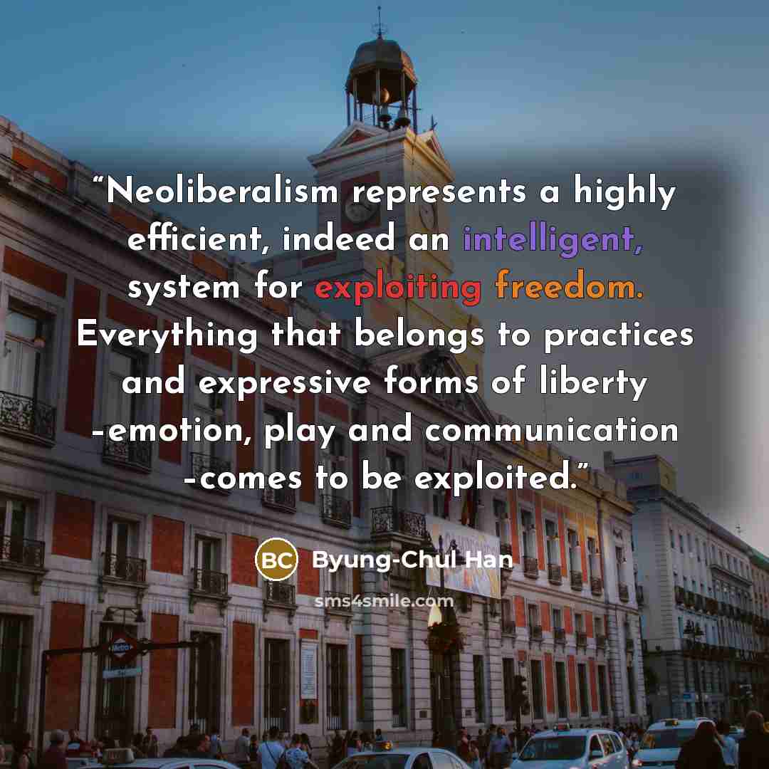 “Neoliberalism represents a highly efficient, indeed an intelligent, system for exploiting freedom. Everything that belongs to practices and expressive forms of liberty –emotion, play and communication –comes to be exploited.” quote by Byung-Chul Han
