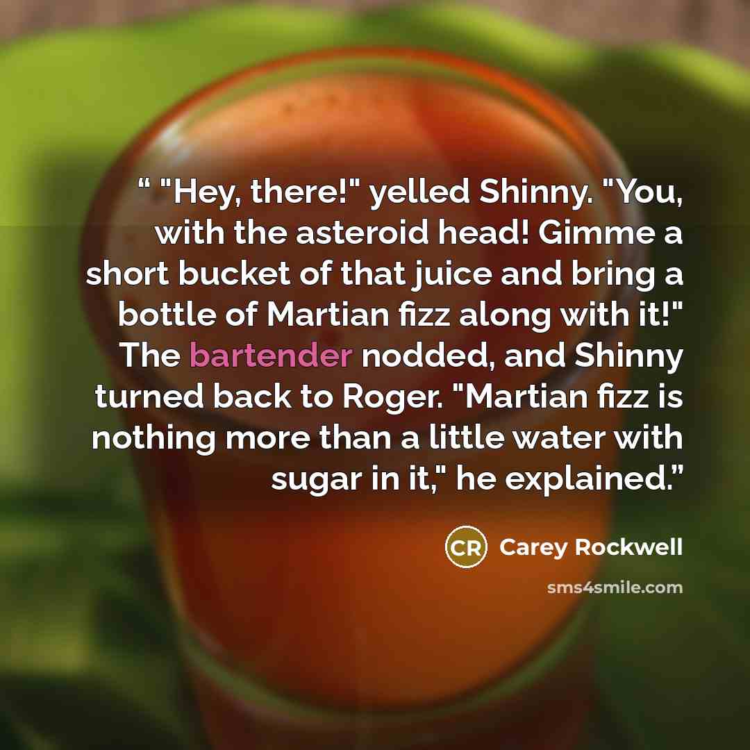 “"Hey, there!" yelled Shinny. "You, with the asteroid head! Gimme a short bucket of that juice and bring a bottle of Martian fizz along with it!" The bartender nodded, and Shinny turned back to Roger. "Martian fizz is nothing more than a little water with sugar in it," he explained.” quote by Carey Rockwell