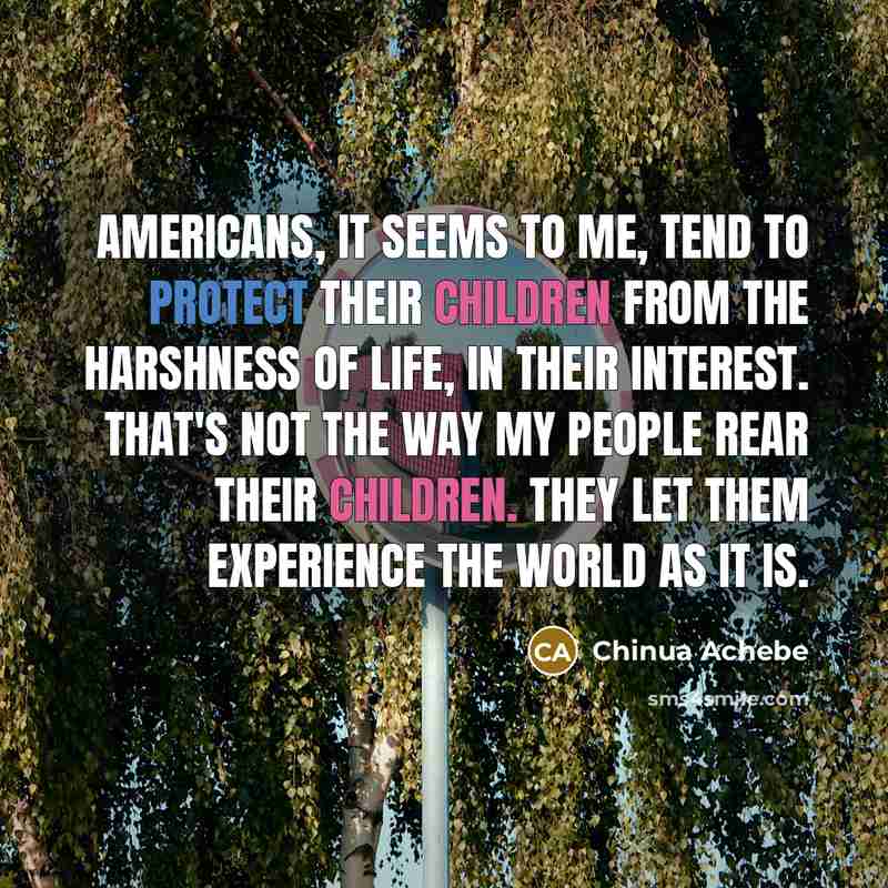 “Americans, it seems to me, tend to protect their children from the harshness of life, in their interest. That's not the way my people rear their children. They let them experience the world as it is.” quote by Chinua Achebe