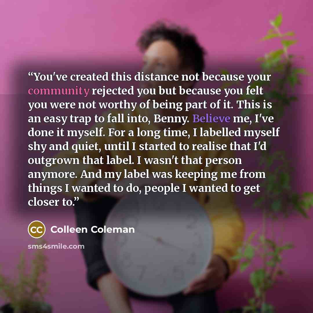 “You've created this distance not because your community rejected you but because you felt you were not worthy of being part of it. This is an easy trap to fall into, Benny. Believe me, I've done it myself. For a long time, I labelled myself shy and quiet, until I started to realise that I'd…” quote by Colleen Coleman