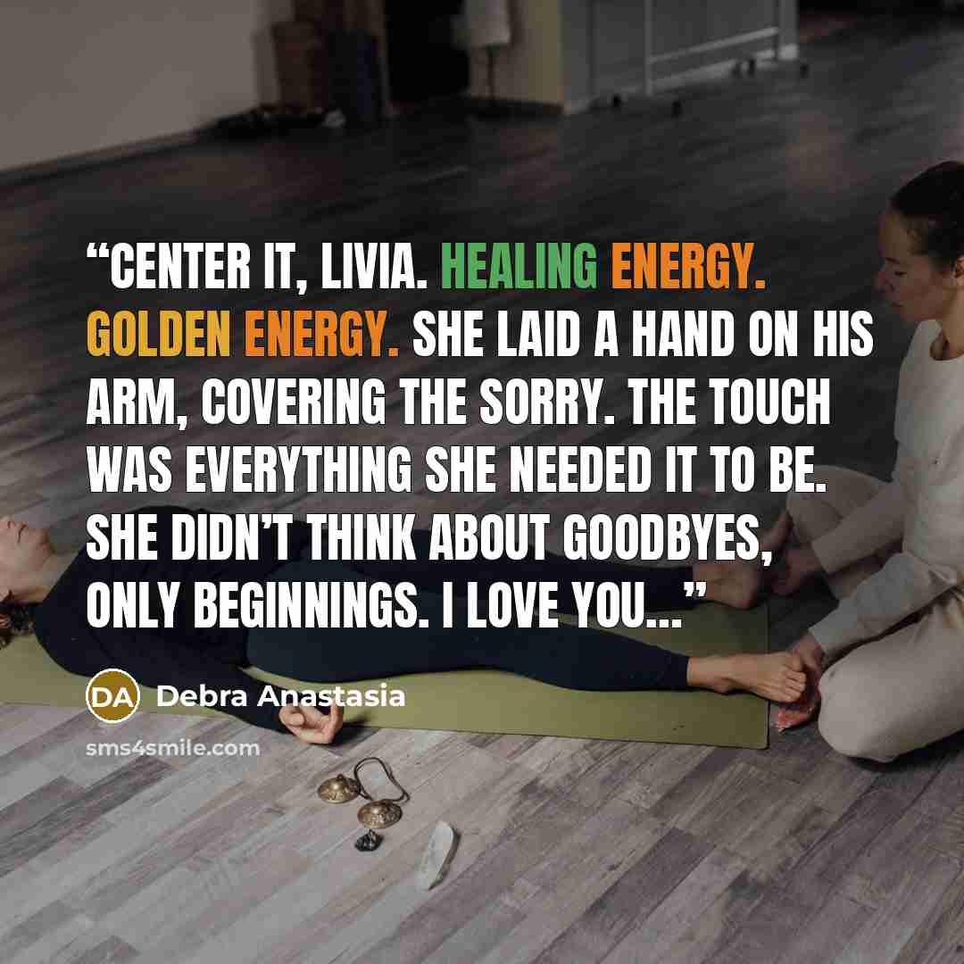 “Center it, Livia. Healing energy. Golden energy. She laid a hand on his arm, covering the Sorry. The touch was everything she needed it to be. She didn’t think about goodbyes, only beginnings. I love you…” quote by Debra Anastasia