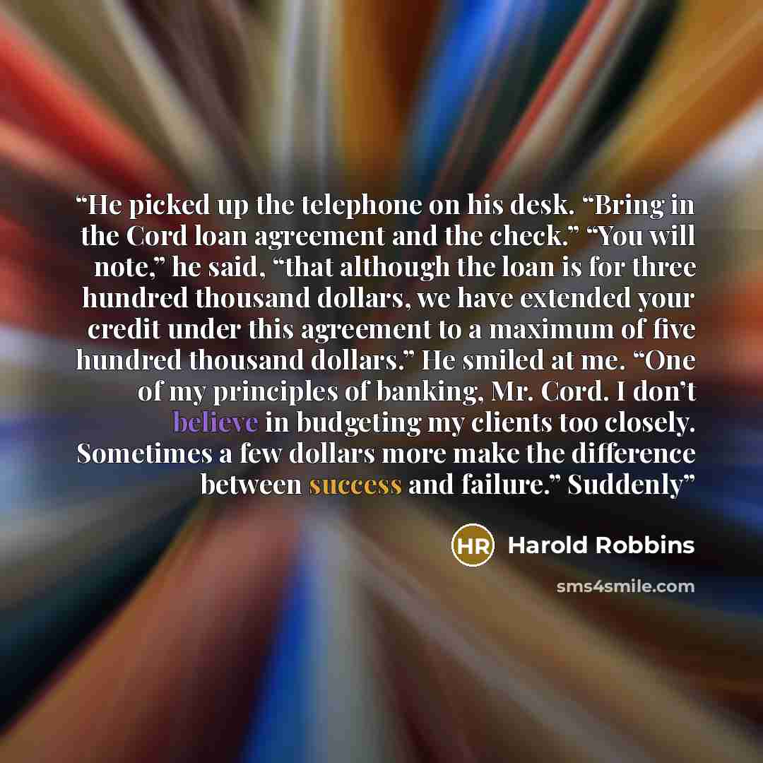“He picked up the telephone on his desk. “Bring in the Cord loan agreement and the check.” “You will note,” he said, “that although the loan is for three hundred thousand dollars, we have extended your credit under this agreement to a maximum of five hundred thousand dollars.” He smiled at me. “One…” quote by Harold Robbins