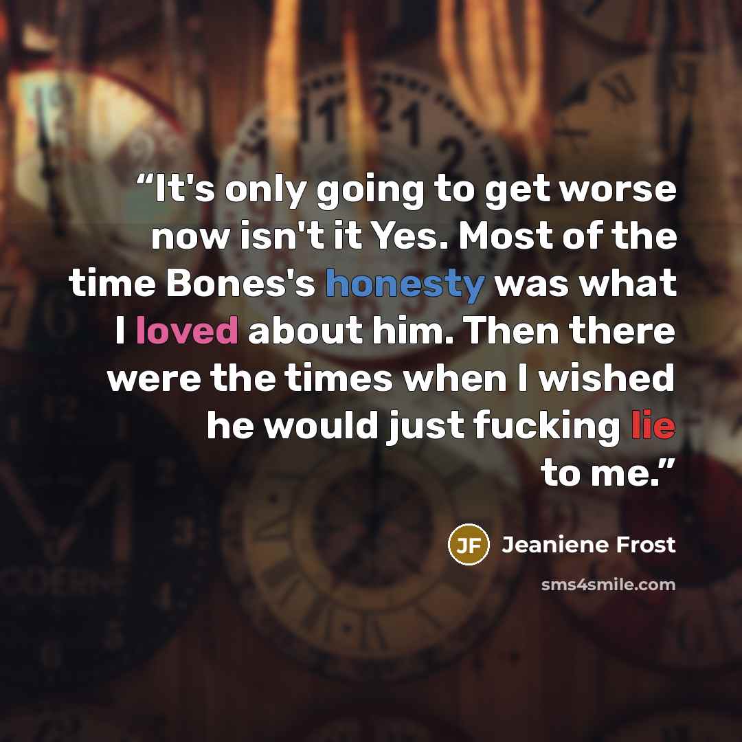 “It's only going to get worse now isn't it Yes. Most of the time Bones's honesty was what I loved about him. Then there were the times when I wished he would just fucking lie to me.” quote by Jeaniene Frost