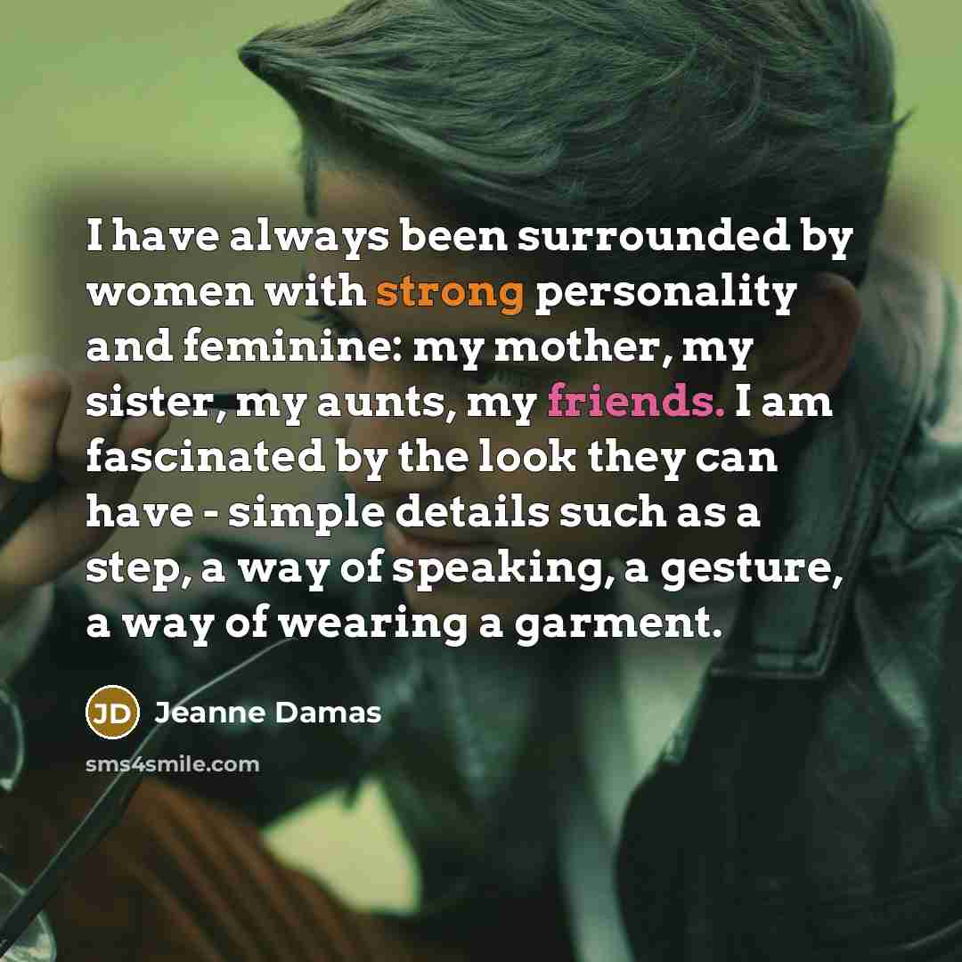 “I have always been surrounded by women with strong personality and feminine: my mother, my sister, my aunts, my friends. I am fascinated by the look they can have - simple details such as a step, a way of speaking, a gesture, a way of wearing a garment.” quote by Jeanne Damas