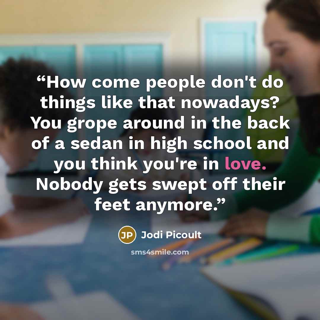 “How come people don't do things like that nowadays? You grope around in the back of a sedan in high school and you think you're in love. Nobody gets swept off their feet anymore.” quote by Jodi Picoult