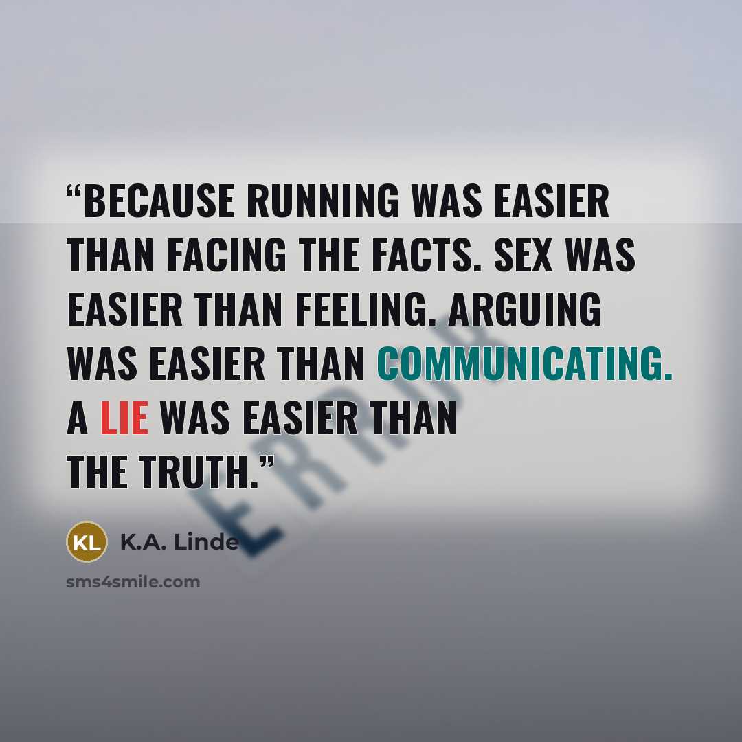 “Because running was easier than facing the facts. Sex was easier than feeling. Arguing was easier than communicating. A lie was easier than the truth.” quote by K.A. Linde